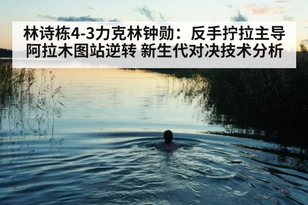 林诗栋4-3力克林钟勋：反手拧拉主导阿拉木图站逆转 新生代对决技术分析