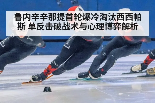鲁内辛辛那提首轮爆冷淘汰西西帕斯 单反击破战术与心理博弈解析